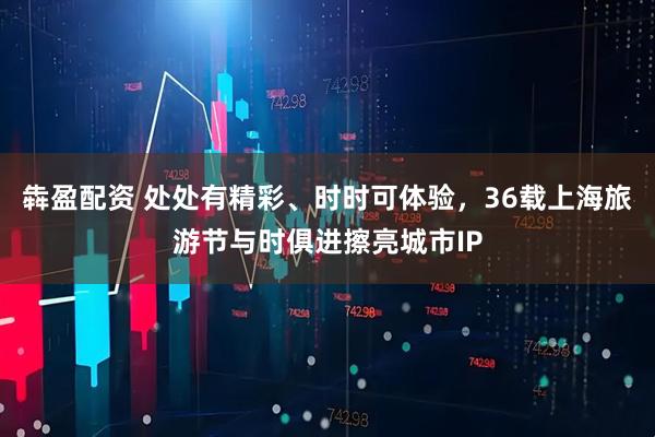 犇盈配资 处处有精彩、时时可体验，36载上海旅游节与时俱进擦亮城市IP