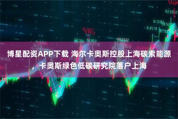博星配资APP下载 海尔卡奥斯控股上海碳索能源，卡奥斯绿色低碳研究院落户上海
