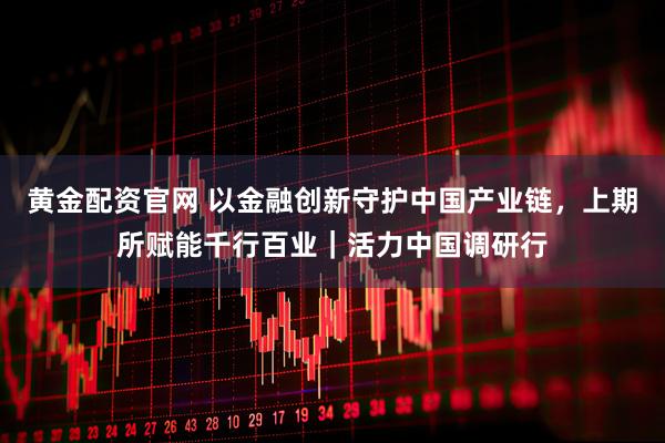 黄金配资官网 以金融创新守护中国产业链，上期所赋能千行百业｜活力中国调研行