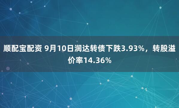 顺配宝配资 9月10日润达转债下跌3.93%，转股溢价率14.36%