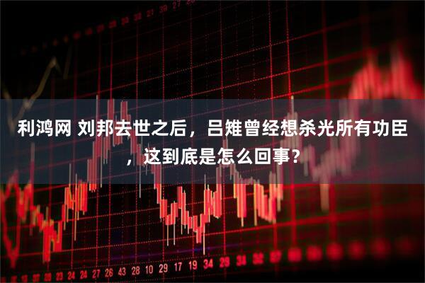 利鸿网 刘邦去世之后，吕雉曾经想杀光所有功臣，这到底是怎么回事？