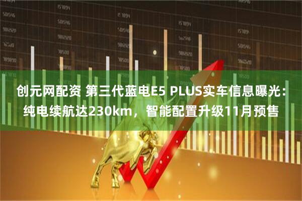 创元网配资 第三代蓝电E5 PLUS实车信息曝光：纯电续航达230km，智能配置升级11月预售