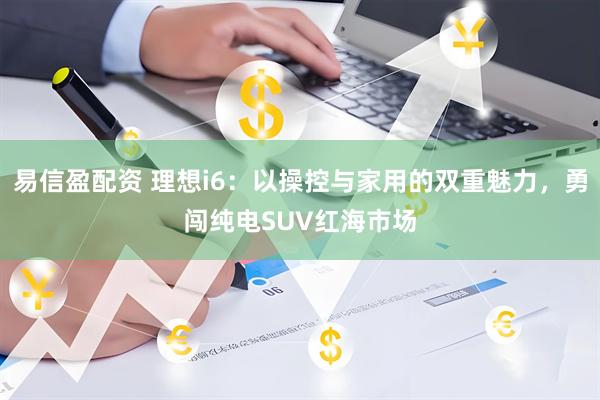易信盈配资 理想i6：以操控与家用的双重魅力，勇闯纯电SUV红海市场