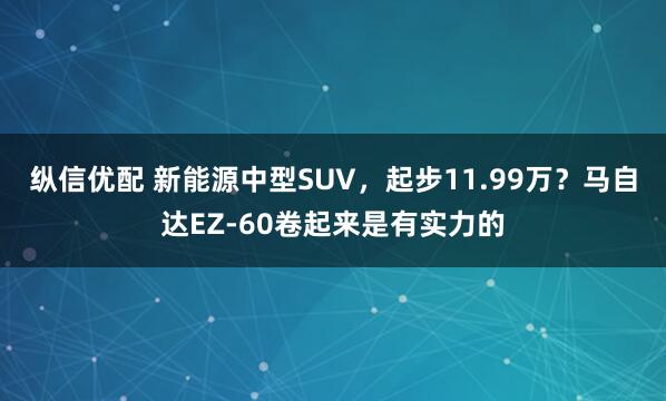 纵信优配 新能源中型SUV，起步11.99万？马自达EZ-60卷起来是有实力的