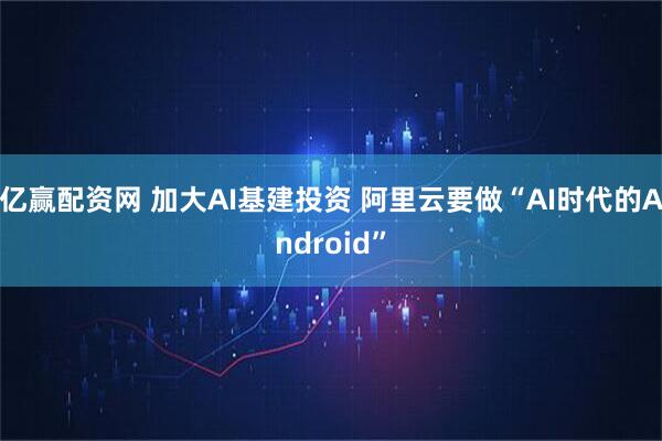 亿赢配资网 加大AI基建投资 阿里云要做“AI时代的Android”