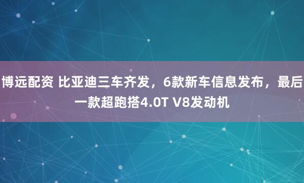 博远配资 比亚迪三车齐发，6款新车信息发布，最后一款超跑搭4.0T V8发动机