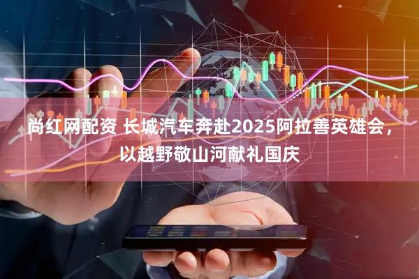 尚红网配资 长城汽车奔赴2025阿拉善英雄会，以越野敬山河献礼国庆