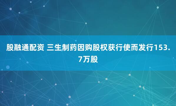 股融通配资 三生制药因购股权获行使而发行153.7万股