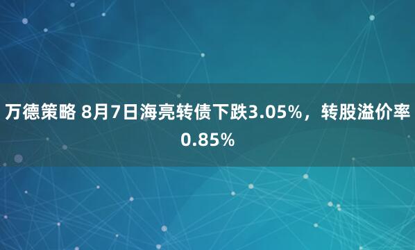 万德策略 8月7日海亮转债下跌3.05%，转股溢价率0.85%