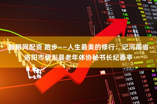 股粮网配资 跑步——人生最美的修行：记河南省洛阳市伊川县老年体协秘书长纪香亭